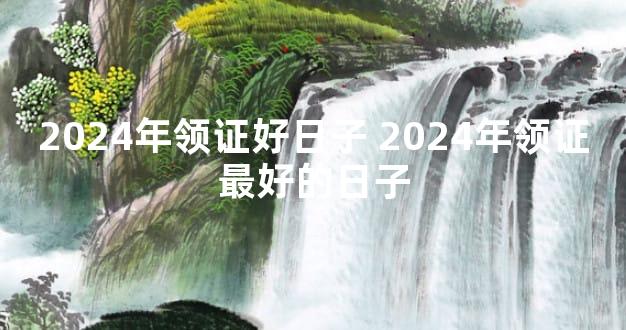 2024年领证好日子 2024年领证最好的日子